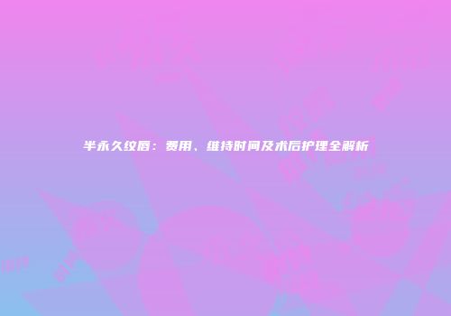 半永久纹唇：费用、维持时间及术后护理全解析