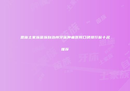 恩施土家族苗族自治州牙床肿痛医院口碑排行前十名推荐