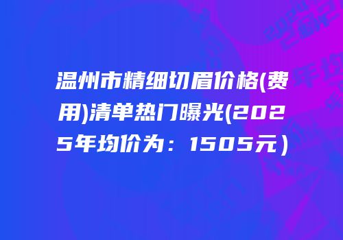 温州市精细切眉价格(费用)清单热门曝光(2025年均价为：1505元）