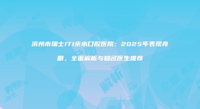滨州市瑞士ITI亲水口腔医院：2025年表现亮眼，全面解析与知名医生推荐