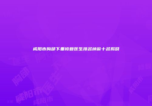 咸阳市胸部下垂修复医生排名榜前十名揭晓