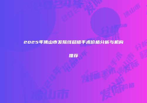 2025年佛山市发际线移植手术价格分析与机构推荐