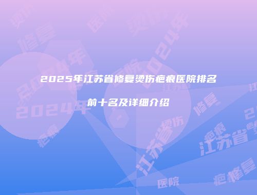 2025年江苏省修复烫伤疤痕医院排名前十名及详细介绍