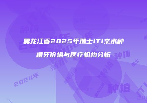 黑龙江省2025年瑞士ITI亲水种植牙价格与医疗机构分析