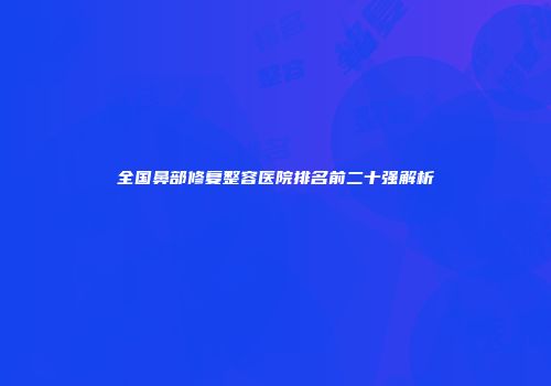 全国鼻部修复整容医院排名前二十强解析