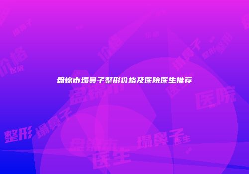 盘锦市塌鼻子整形价格及医院医生推荐