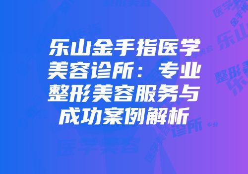 乐山金手指医学美容诊所：专业整形美容服务与成功案例解析