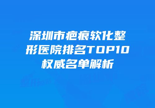 深圳市疤痕软化整形医院排名TOP10权威名单解析