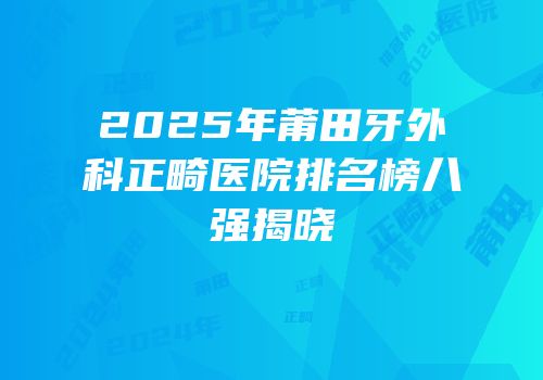 2025年莆田牙外科正畸医院排名榜八强揭晓