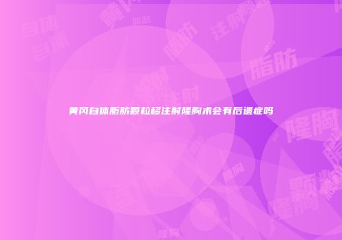 黄冈自体脂肪颗粒移注射隆胸术会有后遗症吗