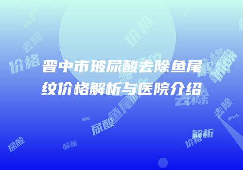 晋中市玻尿酸去除鱼尾纹价格解析与医院介绍