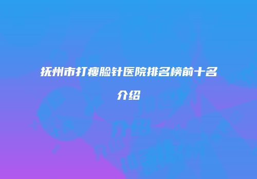 抚州市打瘦脸针医院排名榜前十名介绍