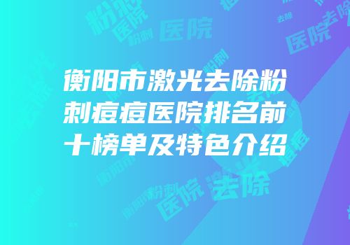 衡阳市激光去除粉刺痘痘医院排名前十榜单及特色介绍