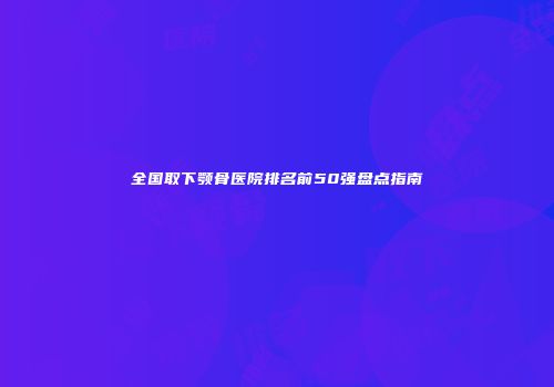 全国取下颚骨医院排名前50强盘点指南