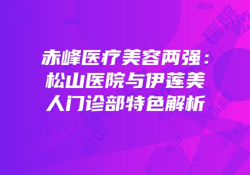 赤峰医疗美容两强：松山医院与伊莲美人门诊部特色解析