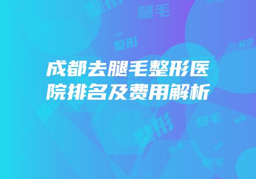 成都去腿毛整形医院排名及费用解析