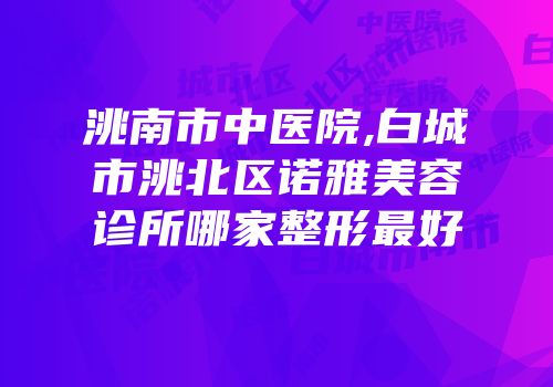 洮南市中医院,白城市洮北区诺雅美容诊所哪家整形最好