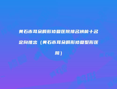 黄石市耳朵畸形修复医院排名榜前十名定向推出（黄石市耳朵畸形修复整形医院）