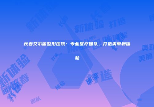 长春艾尔丽整形医院：专业医疗团队，打造美丽新体验