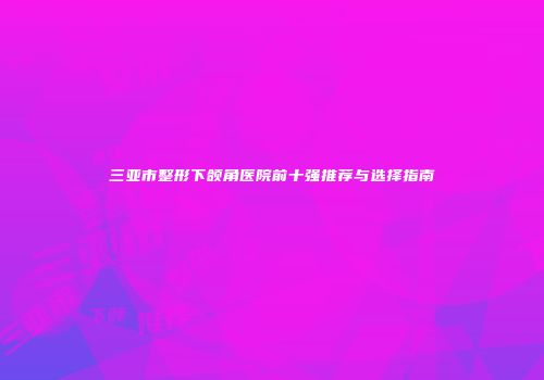 三亚市整形下颌角医院前十强推荐与选择指南