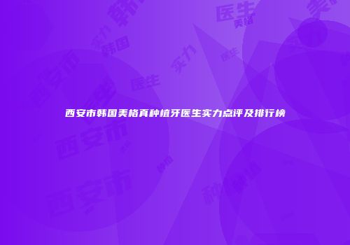 西安市韩国美格真种植牙医生实力点评及排行榜