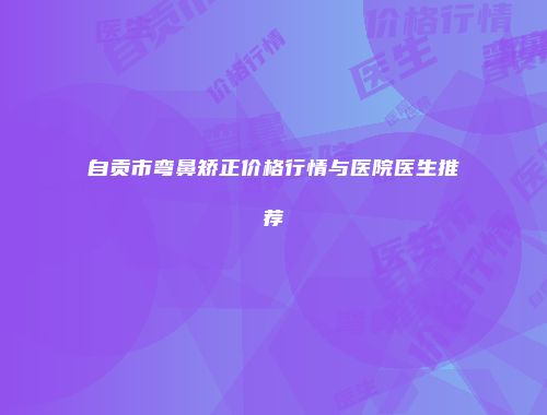 自贡市弯鼻矫正价格行情与医院医生推荐