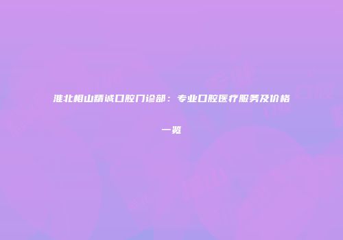 淮北相山精诚口腔门诊部：专业口腔医疗服务及价格一览