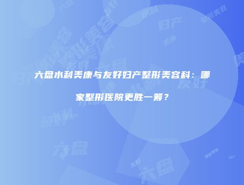 六盘水利美康与友好妇产整形美容科：哪家整形医院更胜一筹？