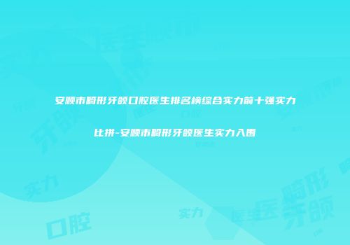 安顺市畸形牙颌口腔医生排名榜综合实力前十强实力比拼-安顺市畸形牙颌医生实力入围