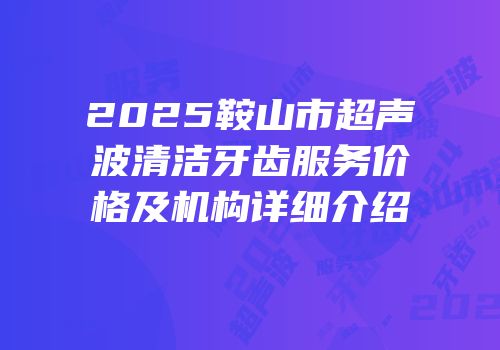 2025鞍山市超声波清洁牙齿服务价格及机构详细介绍