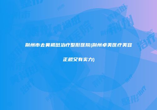 荆州市去黄褐斑治疗整形医院(荆州卓美医疗美容正规又有实力)