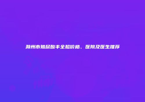 滁州市玻尿酸丰全脸价格、医院及医生推荐
