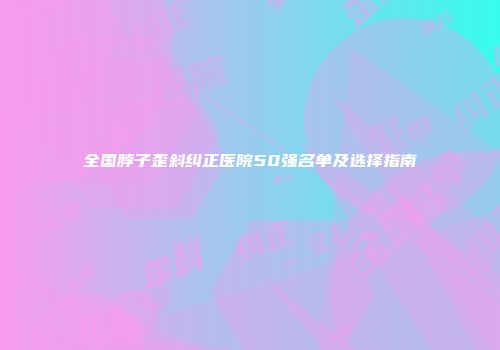 全国脖子歪斜纠正医院50强名单及选择指南