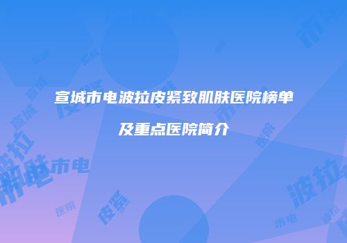 宣城市电波拉皮紧致肌肤医院榜单及重点医院简介