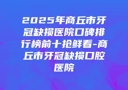 2025年商丘市牙冠缺损医院口碑排行榜前十抢鲜看-商丘市牙冠缺损口腔医院