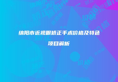 绵阳市近视眼矫正手术价格及特色项目解析