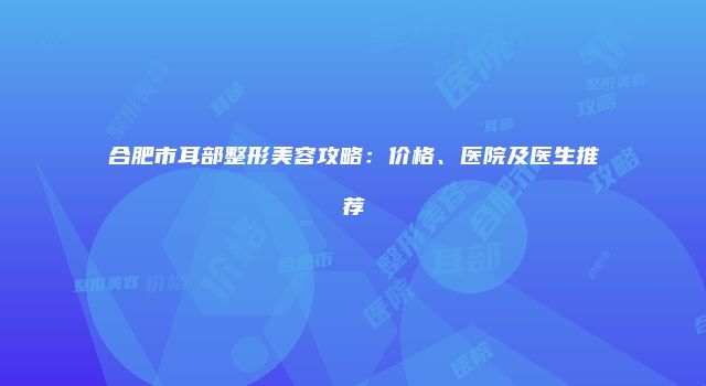 合肥市耳部整形美容攻略：价格、医院及医生推荐