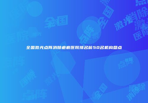 全国激光点阵消除疤痕医院排名前50名机构盘点