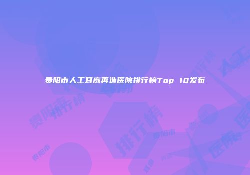 贵阳市人工耳廓再造医院排行榜Top 10发布