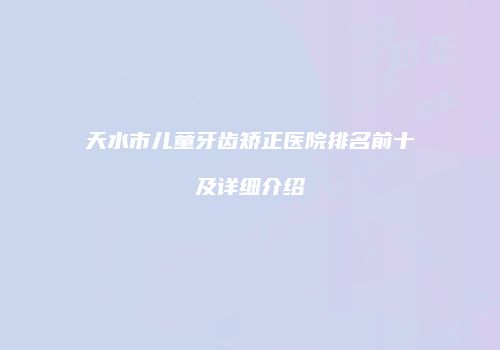 天水市儿童牙齿矫正医院排名前十及详细介绍