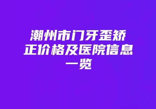潮州市门牙歪矫正价格及医院信息一览