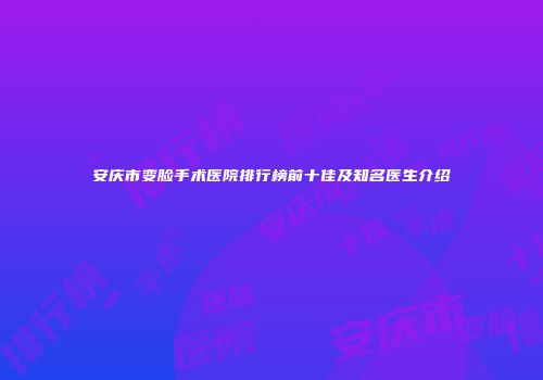 安庆市变脸手术医院排行榜前十佳及知名医生介绍