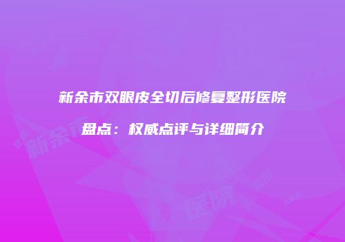 新余市双眼皮全切后修复整形医院盘点：权威点评与详细简介