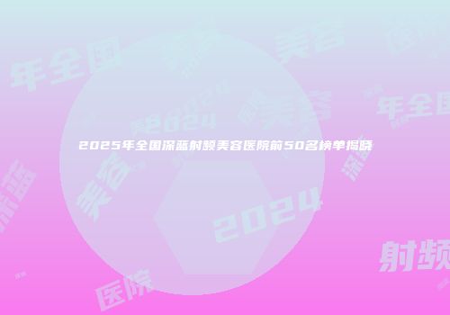 2025年全国深蓝射频美容医院前50名榜单揭晓