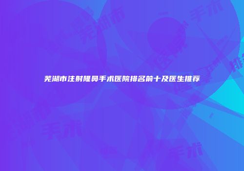 芜湖市注射隆鼻手术医院排名前十及医生推荐