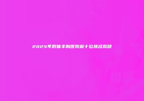2025年假体丰胸医院前十位排名揭晓