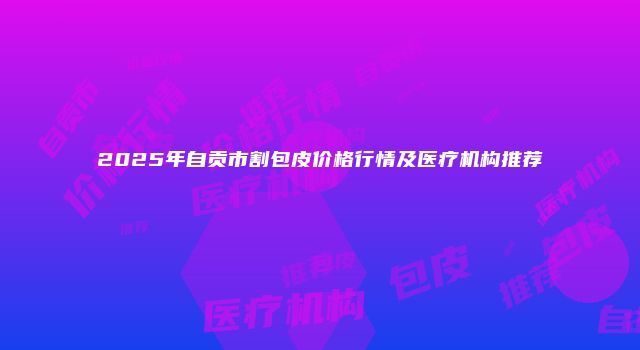 2025年自贡市割包皮价格行情及医疗机构推荐