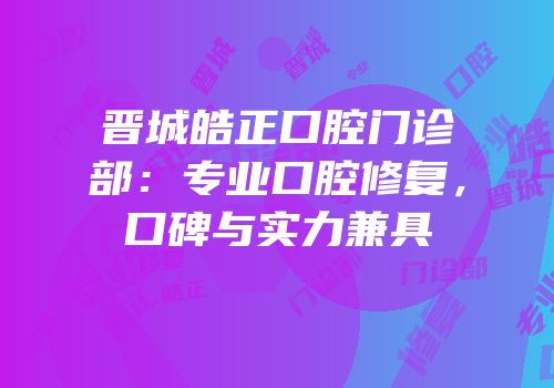晋城皓正口腔门诊部：专业口腔修复，口碑与实力兼具