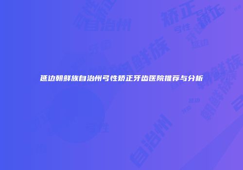 延边朝鲜族自治州弓性矫正牙齿医院推荐与分析