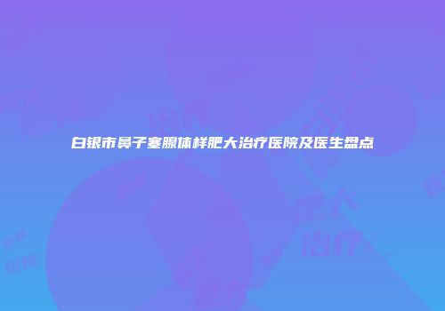 白银市鼻子塞腺体样肥大治疗医院及医生盘点